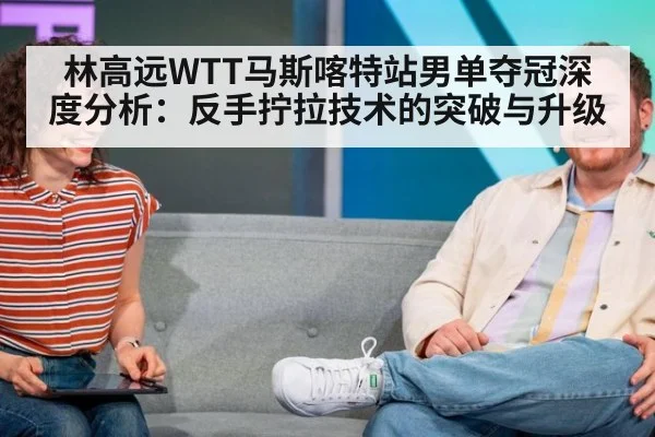 林高远WTT马斯喀特站男单夺冠深度分析:反手拧拉技术的突破与升级