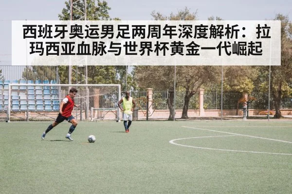 西班牙奥运男足两周年深度解析:拉玛西亚血脉与世界杯黄金一代崛起