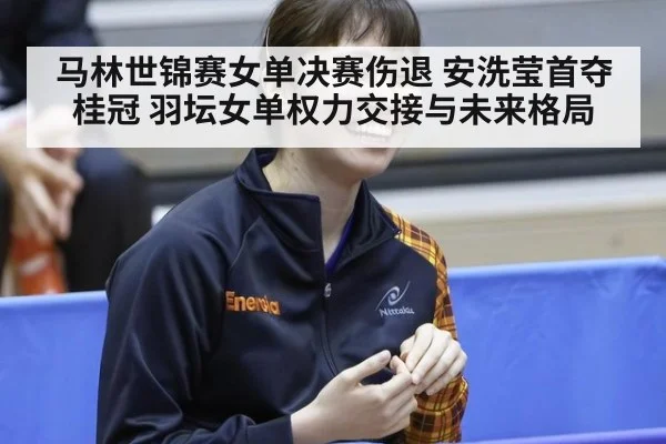 马林世锦赛女单决赛伤退 安洗莹首夺桂冠 羽坛女单权力交接与未来格局