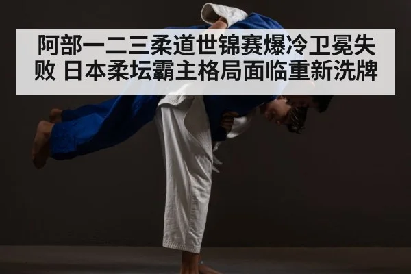 阿部一二三柔道世锦赛爆冷卫冕失败 日本柔坛霸主格局面临重新洗牌